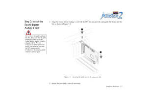 Page 21Installing Hardware 1-7
Step 2: Install the 
Sound Blaster 
Audigy 2 card
1. Align the Sound Blaster Audigy 2 card with the PCI slot and press the card gently but firmly into the 
slot as shown in Figure 1-4.
2. Secure the card with a screw if necessary.
Do not force the audio card into 
the slot. Make sure that the gold 
finger PCI connector on the 
Sound Blaster Audigy 2 card is 
aligned with the PCI bus 
connector on the motherboard 
before you insert the card into 
the PCI expansion slot.
If it does...