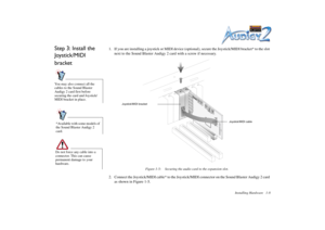 Page 22Installing Hardware 1-8
Step 3: Install the 
Joystick/MIDI 
bracket
1. If you are installing a joystick or MIDI device (optional), secure the Joystick/MIDI bracket* to the slot 
next to the Sound Blaster Audigy 2 card with a screw if necessary.
2. Connect the Joystick/MIDI cable* to the Joystick/MIDI connector on the Sound Blaster Audigy 2 card 
as shown in Figure 1-5.
You may also connect all the 
cables to the Sound Blaster 
Audigy 2 card first before 
securing the card and Joystick/
MIDI bracket in...