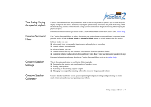 Page 46Using Audigy 2 Software 3-8
Time Scaling: Varying 
the speed of playback
Karaoke fans and musicians may sometimes wish to slow a song down (or speed it up) to catch the lyrics 
or play along with the music. However, varying the speed usually also varies the pitch of the song. With 
the Time Scaling feature, Sound Blaster Audigy 2 users can maintain the pitch of a song while varying the 
playback speed.
For more information and usage details on EAX ADVANCED HD, refer to the Creative EAX online Help....