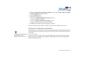 Page 63Troubleshooting and FAQs B-8
4. Double-click Sound, Video And Game Controllers, and then select Creative Audigy 2 Gameport 
(Creative Game Port for Windows 2000).
5. Click the Properties button.
6. In the Properties dialog box:
If you have an Original Configuration (Current) check box:
 Clear the check box to disable it.
If you have a Disable In This Hardware Profile check box:
 Make sure that the check box is selected to disable it.
7. Click OK to restart Windows and for the change to take effect....