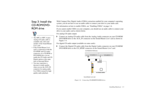 Page 11Installing Hardware 1-5
Step 3: Install the 
CD-ROM/DVD-
RO M  d r i ve
With Compact Disc Digital Audio (CDDA) extraction enabled for your computers operating 
system, you do not have to use an audio cable to connect your drive to your audio card. 
For information on how to enable CDDA, see “Enabling CDDA” on page 1-6. 
If you cannot enable CDDA on your computer, you should use an audio cable to connect your 
drive to your audio card as shown below. 
For analog CD audio output:
Connect an Analog CD audio...