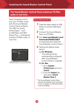 Page 11910
Here’s how you do it!
The Sound Blaster Control Panel enhances PC/Mac 
audio in real time.
Have complete control 
over your PC/Mac audio 
with the Sound Blaster 
Control Panel software. 
The SBX Pro Studio 
technologies – such 
as SBX Bass and SBX 
Dialog Plus – intelligently 
enhance PC/Mac audio in 
real time. 
1 Slide the slider switch to USB 
Audio to connect USB Audio 
mode.
2 Connect the Sound Blaster 
Roar to a PC/Mac.
3 Visit  www.soundblaster.com/
downloads/ROAR2/SBCP  
to download and...