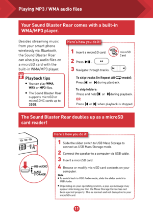 Page 121112
Here’s how you do it!
1  Insert a microSD card. microSD 
Card
2  Press        .
3  Navigate through tracks.       
Besides streaming music 
from your smart phone 
wirelessly via 
Bluetooth, 
the Sound Blaster Roar 
can also play audio files on 
a microSD card with the 
built-in WMA/MP3 player.
Playback tips 
●
 You can play WMA,    
  WAV  or MP3 files.
● The Sound Blaster Roar 
supports microSD or 
microSDHC cards up to 
32GB.
  OR     
  To skip folders: 
Press and hold       or       during...