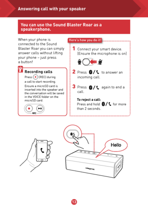 Page 141314
When your phone is 
connected to the Sound 
Blaster Roar you can simply 
answer calls without lifting 
your phone – just press  
a button!Here’s how you do it!
1 Connect your smart device.  
(Ensure the microphone is on)
2 Press                to answer an 
  incoming call.
3 Press                again to end a 
call.
To reject a call: 
Press and hold              for more 
than 2 seconds. 
Recording calls  Press         (REC) during  
a call to start recording.
Ensure a microSD card is 
inserted...