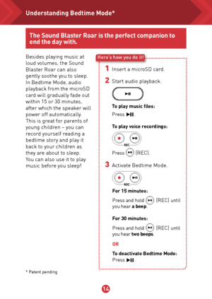 Page 151314
The Sound Blaster Roar is the perfect companion to 
end the day with.
Besides playing music at 
loud volumes, the Sound 
Blaster Roar can also 
gently soothe you to sleep. 
In Bedtime Mode, audio 
playback from the microSD 
card will gradually fade out 
within 15 or 30 minutes, 
after which the speaker will 
power off automatically.
This is great for parents of 
young children – you can 
record yourself reading a 
bedtime story and play it 
back to your children as 
they are about to sleep. 
You can...