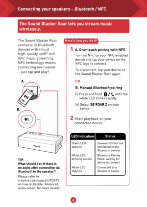 Page 756
ON
The Sound Blaster Roar 
connects to Bluetooth 
devices with robust 
high-quality aptX
® and 
AAC music streaming.  
NFC technology makes 
connecting even easier  
– just tap and play!
Here’s how you do it!
1  A. One-touch pairing with NFC
2  Start playback on your 
connected device. OR
B. Manual 
Bluetooth pairing
(i) Press and hold                until the 
white LED blinks rapidly.
(ii) Select SB ROAR 2 on your  device.
Turn on NFC on your NFC-enabled 
device and tap your device on the 
NFC logo...