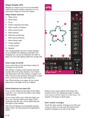 Page 1148:12
3
B
G
L
JH
L
KI
M
A
CDE
F
Embroidery mode - edit
6KDSH&UHDWRU
Shaping is a unique way to use your beautiful 
built-in decorative stitches, sequences or even 
embroidery designs to form new shapes.
Shape Creator overview
A   Shape menu
B Select shape 
C Zoom
D  Delete/Duplicate last object
E  Enter number of designs
F  Select control points
G Select spacing
H  Select line positioning
I  Select side positioning
J  Select design angle
K Create appliqué
L Control points
M Baseline
Note:...