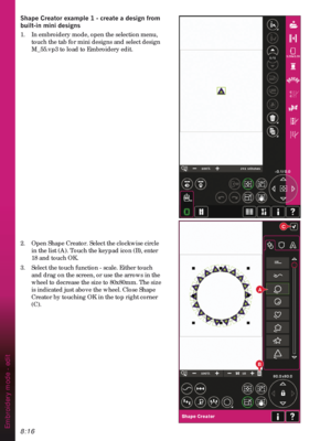 Page 1188:16
B
A
C
Embroidery mode - edit
6KDSH&UHDWRUH[DPSOHFUHDWHDGHVLJQIURP
EXLOWLQPLQLGHVLJQV
1.  In embroidery mode, open the selection menu, 
touch the tab for mini designs and select design 
M_55.vp3 to load to Embroidery edit. 
2.  Open Shape Creator. Select the clockwise circle 
in the list (A). Touch the keypad icon (B), enter 
18 and touch OK.
3.  Select the touch function - scale. Either touch 
and drag on the screen, or use the arrows in the 
wheel to decrease the size to 80x80mm. The...