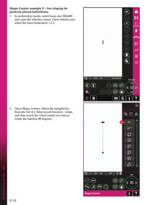 Page 1208:18
A
Embroidery mode - edit
6KDSH&UHDWRUH[DPSOHOLQHVKDSLQJIRU
SHUIHFWO\SODFHGEXWWRQKROHV
1.  In embroidery mode, select hoop size 360x200 
and open the selection menu. Open stitches and 
select the linen buttonhole 1.3.1. 
2.  Open Shape Creator. Select the straight line 
from the list (A). Select touch function - rotate, 
and then touch the wheel center one time to 
rotate the baseline 90 degrees. 