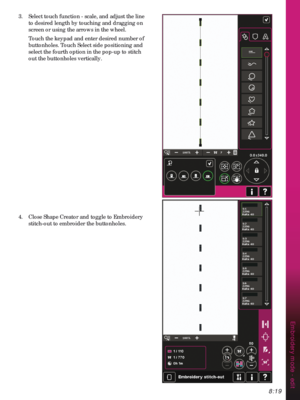 Page 1218:19
Embroidery mode - edit
3.  Select touch function - scale, and adjust the line 
to desired length by touching and dragging on 
screen or using the arrows in the wheel.
  Touch the keypad and enter desired number of 
buttonholes. Touch Select side positioning and 
select the fourth option in the pop-up to stitch 
out the buttonholes vertically.
4.  Close Shape Creator and toggle to Embroidery 
stitch-out to embroider the buttonholes. 