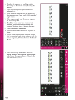 Page 1248:22
A
Embroidery mode - edit
4.  Deselect the sequence by touching outside 
the design on the screen, or step by using the 
arrows.
5.  Open sequencing once again. Select stitch 
number 4.1.2.
6.  Long touch the duplicate icon. In the pop-up 
that appears, enter 7 and touch OK for a total of 
eight copies. 
7.  Close sequencing to load the second sequence 
to Embroidery edit.
8.  Touch the wheel center icon when move is 
selected, to move the new sequence to the 
center of the hoop. Move 7.5mm to the...