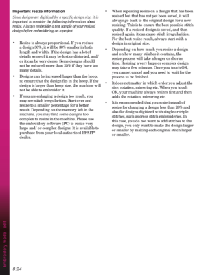 Page 1268:24Embroidery mode - edit
Important resize information

important to consider the following information about 
resize. Always embroider a test sample of your resized 
design before embroidering on a project.
•  Resize is always proportional. If you reduce 
a design 30%, it will be 30% smaller in both 
length and width. If the design has a lot of 
details some of it may be lost or distorted, and/
or it can be very dense. Some designs should 
not be reduced more than 25% if they have too 
many details.
•...