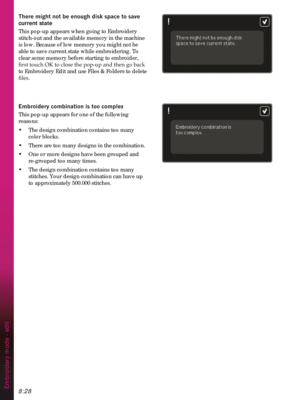 Page 1308:28
7KHUHPLJKWQRWEHHQRXJKGLVNVSDFHWRVDYH
current state
This pop-up appears when going to Embroidery 
stitch-out and the available memory in the machine 
is low. Because of low memory you might not be 
able to save current state while embroidering. To 
clear some memory before starting to embroider, 

to Embroidery Edit and use Files & Folders to delete 
ÀOHV
(PEURLGHU\FRPELQDWLRQLVWRRFRPSOH[
This pop-up appears for one of the following 
reasons:
•  The design combination contains too many...