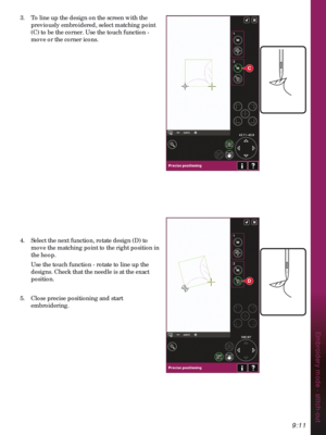 Page 1419:11
Embroidery mode - stitch-out
C
D
3.  To line up the design on the screen with the 
previously embroidered, select matching point 
(C) to be the corner. Use the touch function - 
move or the corner icons.
4.  Select the next function, rotate design (D) to 
move the matching point to the right position in 
the hoop.
  Use the touch function - rotate to line up the 
designs. Check that the needle is at the exact 
position.
5.  Close precise positioning and start 
embroidering. 