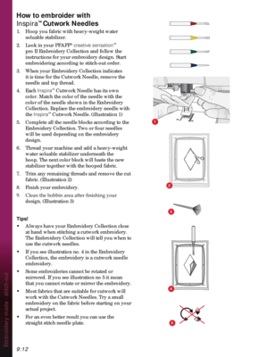 Page 1429:12Embroidery mode - stitch-out
How to embroider with  
Inspira
™ Cutwork Needles
1.   Hoop you fabric with heavy-weight water 
soluable stabilizer.
2.   Look in your PFAFF
® creative sensation™ 
pro II Embroidery Collection and follow the 
instructions for your embroidery design. Start 
embroidering according to stitch-out order.
3.  When your Embroidery Collection indicates 
it is time for the Cutwork Needle, remove the 
needle and top thread.
4. Each Inspira
™ Cutwork Needle has its own 
color. Match...