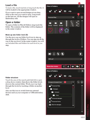 Page 15110:5
Files & Folders
6
9
8
/RDGDÀOH

will be loaded to the appropriate window.
If you want to open several designs at one time, 
click on the ones you want to open. Long touch 
on the last one. All the designs will open in 
Embroidery edit.
Open a folder
To open a folder in Files & Folders, long touch the 
folder. The contents of the folder will be displayed 
in the center window. 
Move up one IROGHUOHYHO
Use the move up one folder level icon to step up 
through the levels of folders. You can step...