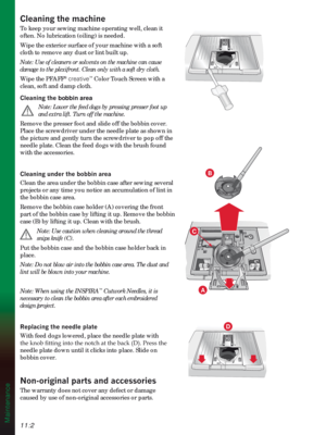 Page 15611:2
B
A
D
Maintenance
&OHDQLQJWKHPDFKLQH
To keep your sewing machine operating well, clean it 
often. No lubrication (oiling) is needed.
Wipe the exterior surface of your machine with a soft 
cloth to remove any dust or lint built up.
Note: Use of cleaners or solvents on the machine can cause 
damage to the plexifront. Clean only with a soft dry cloth.
Wipe the PFAFF
® creative™ Color Touch Screen with a 
clean, soft and damp cloth. 
&OHDQLQJWKHbobbin area
 
Note: Lower the feed dogs by pressing...