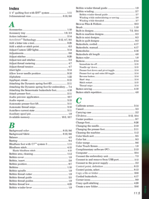Page 159Index
11:5
Index
1/4” quilting foot with IDT™ system ........................... 1:11
3-dimensional view .................................................. 8:10, 9:6
A
Accessories ....................................................................... 1:10
Accessory tray ............................................................ 1:9, 2:3
Action indicator ............................................................... 2:14
ActivStitch
™ Technology ................................... 3:12, 4:7, 9:5
Add a...