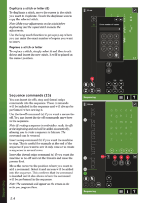 Page 825:4
6
15abc
Sequencing
XSOLFDWHDVWLWFKRUOHWWHU
To duplicate a stitch, move the cursor to the stitch 
you want to duplicate. Touch the duplicate icon to 
copy the selected stitch.
Note: Make your adjustments on the stitch before 
duplicating and the copied stitch includes the 
adjustments.
Use the long touch function to get a pop-up where 
you can enter the exact number of copies you want 
to insert. 
Replace a stitch or letter
To replace a stitch, simply select it and then touch 
delete and...