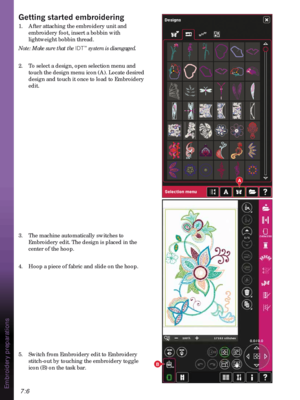 Page 1007:6
A
B
Embroidery preparations
*HWWLQJVWDUWHGHPEURLGHULQJ
1.  After attaching the embroidery unit and 
embroidery foot, insert a bobbin with 
lightweight bobbin thread.
Note: Make sure that the IDT
™ system is disengaged.
2.  To select a design, open selection menu and 
touch the design menu icon (A). Locate desired 
design and touch it once to load to Embroidery 
edit.
3.  The machine automatically switches to 
Embroidery edit. The design is placed in the 
center of the hoop. 
4.  Hoop a piece of...