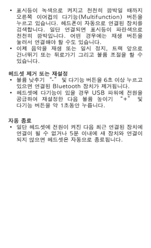 Page 114• 표시등이  녹색으로  켜지고  천천히  깜박일  때까지   오른쪽  이어컵의  다기능(Multifunction)  버튼을   누르고  있습니다.  헤드폰이  자동으로  연결된  장치를   검색합니다.  일단  연결되면  표시등이  파란색으로   천천히  깜박입니다.  어떤  경우에는  재생  버튼을   눌러서 연결해야 할 수도 있습니다.• 이제  음악을  재생  또는  일시  정지,  트랙  앞으로   건너뛰기  또는  뒤로가기  그리고  볼륨  조절을  할  수   있습니다. 헤드셋 제거 또는 재설정• 볼륨 낮추기 “-” 및 다기능 버튼을 6초 이상 누르고   있으면 연결된 Bluetooth 장치가 제거됩니다.• 헤드셋에  다기능이  있을  경우  USB  파워에  전원을   공급하여  재설정한  다음  볼륨  높이기  “+”  및   다기능 버튼을 약 1초동안 누릅니다.
자동 종료• 일단 헤드셋에 전원이 켜진 다음 최근 연결된 장치에   연결이  될  수  없거나  5분  이내에  새...