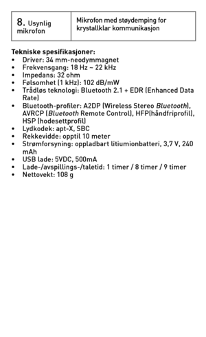 Page 678.	Usynlig mikrofonMikrofon	med	støydemping	for	krystallklar kommunikasjon
Tekniske spesifikasjoner: •	 Driver:	34	mm-neodymmagnet•	 Frekvensgang:	18	Hz	~	22	kHz•	 Impedans:	32	ohm•	 Følsomhet	(1	kHz):	102	dB/mW	•	 Trådløs	teknologi:	Bluetooth	2.1	+	EDR	(Enhanced	Data	 	 Rate)•	 Bluetooth-profiler:	A2DP	(Wireless	Stereo	Bluetooth),	 	 AVRCP	(Bluetooth	Remote	Control),	HFP(håndfriprofil),	 	 HSP	(hodesettprofil)•	 Lydkodek:	apt-X,	SBC•	 Rekkevidde:	opptil	10	meter•	 Strømforsyning:	oppladbart...