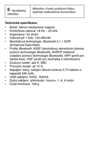 Page 86Technické specifikace:  • Budič: 34mm neodymový magnet• Kmitočtová odezva: 18 Hz – 22 kHz• Impedance: 32 ohmů• Citlivost při 1 kHz: 102 dB/mW • Bezdrátová technologie: Bluetooth 2.1 + EDR   (Enhanced Data Rate)• Profily Bluetooth: A2DP (bezdrátový stereofonní přenos   pomocí technologie Bluetooth), AVRCP (dálkové   ovládání pomocí technologie Bluetooth), HFP (profil pro   hands-free), HSP (profil pro sluchátka s mikrofonem)• Zvukový kodek: apt-X, SBC• Provozní dosah: až 10 m• Napájecí zdroj: nabíjecí...