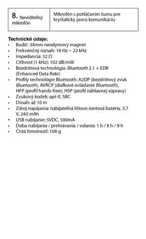 Page 928.	Neviditeľný mikrofónMikrofón s potláčaním šumu pre kryštalicky jasnú komunikáciu
Technické údaje:   • Budič: 34mm neodymový magnet• Frekvenčný rozsah: 18 Hz ~ 22 kHz• Impedancia: 32 Ω• Citlivosť (1 kHz): 102 dB/mW • Bezdrôtová technológia: Bluetooth	2.1	+	EDR			 (Enhanced	Data	Rate)• Profily technológie Bluetooth: A2DP (bezdrôtový zvuk   Bluetooth), AVRCP (diaľkové ovládanie Bluetooth),   HFP (profil hands-free), HSP (profil náhlavnej súpravy)• Zvukový kodek: apt-X, SBC• Dosah: až 10 m• Zdroj...