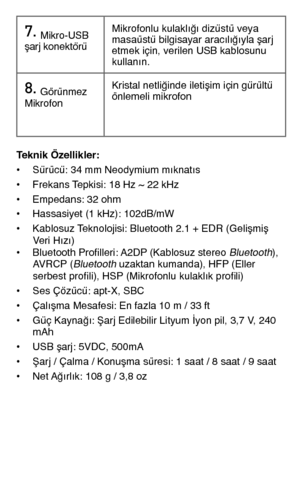 Page 987.	Mikro-USB şarj konektörüMikrofonlu kulaklığı dizüstü veya masaüstü bilgisayar aracılığıyla şarj etmek için, verilen USB kablosunu kullanın.
8.	Görünmez MikrofonKristal netliğinde iletişim için gürültü önlemeli mikrofon
Teknik Özellikler: • Sürücü: 34 mm Neodymium mıknatıs• Frekans Tepkisi: 18 Hz ~ 22 kHz• Empedans: 32 ohm• Hassasiyet (1 kHz): 102dB/mW • Kablosuz Teknolojisi: Bluetooth 2.1 + EDR (Gelişmiş   Veri Hızı)• Bluetooth Profilleri: A2DP (Kablosuz stereo Bluetooth),   AVRCP (Bluetooth uzaktan...