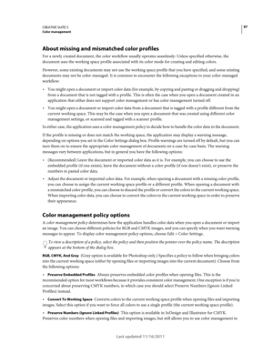 Page 10197CREATIVE SUITE 5Color management
Last updated 11/16/2011
About missing and mismatched color profiles
For a newly created document, the color workflow usually operates seamlessly: Unless specified otherwise, the 
document uses the working space profile associated with its color mode for creating and editing colors. 
However, some existing documents may not use the working space profile that you have specified, and some existing 
documents may not be color-managed. It is common to encounter the following...