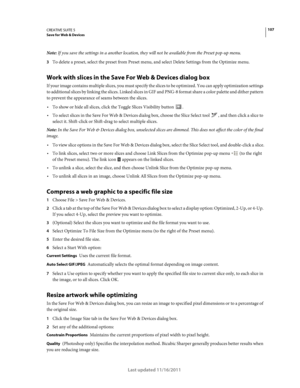 Page 111107CREATIVE SUITE 5Save for Web & Devices
Last updated 11/16/2011
Note: If you save the settings in a another location, they will not be available from the Preset pop-up menu.
3To delete a preset, select the preset from Preset menu, and select Delete Settings from the Optimize menu. 
Work with slices in the Save For Web & Devices dialog box
If your image contains multiple slices, you must specify the slices to be optimized. You can apply optimization settings 
to additional slices by linking the slices....