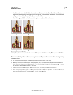 Page 116112CREATIVE SUITE 5Save for Web & Devices
Last updated 11/16/2011
To select a matte color, click the Matte color swatch and select a color in the color picker. Alternatively, select an 
option from the Matte menu: Eyedropper Color (to use the color in the eyedropper sample box), Foreground Color, 
Background Color, White, Black, or Other (to use the color picker).
Note: The Foreground Color and Background Color options are only available in Photoshop.
Examples of transparency and mattingA. Original image...