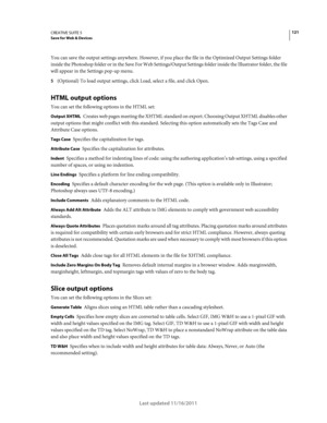 Page 125121CREATIVE SUITE 5Save for Web & Devices
Last updated 11/16/2011
You can save the output settings anywhere. However, if you place the file in the Optimized Output Settings folder 
inside the Photoshop folder or in the Save For Web Settings/Output Settings folder inside the Illustrator folder, the file 
will appear in the Settings pop-up menu.
5(Optional) To load output settings, click Load, select a file, and click Open.
HTML output options
You can set the following options in the HTML set:
Output XHTML...