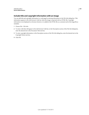 Page 127123CREATIVE SUITE 5Save for Web & Devices
Last updated 11/16/2011
Include title and copyright information with an image
You can add title and copyright information to a web page by entering information in the File Info dialog box. Title 
information appears in the web browser’s title bar when the image is exported with an HTML file. Copyright 
information is not displayed in a browser; however, it is added to the HTML file as a comment and to the image file as 
metadata.
1Choose File > File Info.
2To...