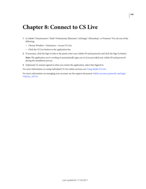 Page 128124
Last updated 11/16/2011
Chapter 8: Connect to CS Live
1In Adobe® Dreamweaver®, Flash® Professional, Illustrator®, InDesign®, Photoshop®, or Premiere® Pro, do one of the 
following:
Choose Window > Extensions > Access CS Live.
Click the CS Live button in the application bar.
2If necessary, click the Sign In link in the panel, enter your Adobe ID and password, and click the Sign In button.
Note: The application you’re working in automatically signs you in if you provided your Adobe ID and password...