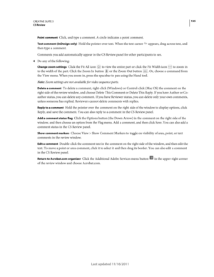 Page 139135CREATIVE SUITE 5CS Review
Last updated 11/16/2011
Point comment Click, and type a comment. A circle indicates a point comment.
Text comment (InDesign only) Hold the pointer over text. When the text cursor  appears, drag across text, and 
then type a comment.
Comments you add automatically appear in the CS Review panel for other participants to see.
4Do any of the following:
Change zoom settings Click the Fit All icon  to view the entire part or click the Fit Width icon  to zoom in 
to the width of the...