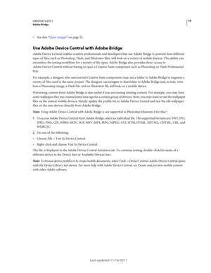 Page 2319CREATIVE SUITE 5Adobe Bridge
Last updated 11/16/2011
See also “Open images” on page 52.
Use Adobe Device Central with Adobe Bridge
Adobe Device Central enables creative professionals and developers that use Adobe Bridge to preview how different 
types of files, such as Photoshop, Flash, and Illustrator files, will look on a variety of mobile devices. This ability can 
streamline the testing workflows for a variety of file types. Adobe
 Bridge also provides direct access to 
Adobe
 Device Central...