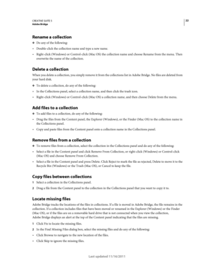 Page 2622CREATIVE SUITE 5Adobe Bridge
Last updated 11/16/2011
Rename a collection
❖Do any of the following:
Double-click the collection name and type a new name.
Right-click (Windows) or Control-click (Mac OS) the collection name and choose Rename from the menu. Then 
overwrite the name of the collection.
Delete a collection
When you delete a collection, you simply remove it from the collections list in Adobe Bridge. No files are deleted from 
your hard disk.
❖To delete a collection, do any of the following:
In...