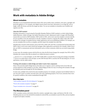 Page 3733CREATIVE SUITE 5Adobe Bridge
Last updated 11/16/2011
Work with metadata in Adobe Bridge
About metadata
Metadata is a set of standardized information about a file, such as author name, resolution, color space, copyright, and 
keywords applied to it. For example, most digital cameras attach some basic information to an image file, such as 
height, width, file format, and time the image was taken. You can use metadata to streamline your workflow and 
organize your files.
About the XMP standard
Metadata...