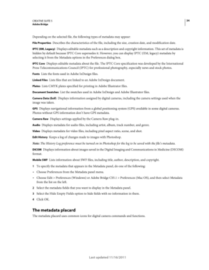 Page 3834CREATIVE SUITE 5Adobe Bridge
Last updated 11/16/2011
Depending on the selected file, the following types of metadata may appear:
File Properties Describes the characteristics of the file, including the size, creation date, and modification date.
IPTC (IIM, Legacy) Displays editable metadata such as a description and copyright information. This set of metadata is 
hidden by default because IPTC Core supersedes it. However, you can display IPTC (IIM, legacy) metadata by 
selecting it from the Metadata...