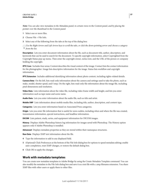 Page 4137CREATIVE SUITE 5Adobe Bridge
Last updated 11/16/2011
Note: You can also view metadata in the Metadata panel, in certain views in the Content panel, and by placing the 
pointer over the thumbnail in the Content panel.
1Select one or more files.
2Choose File > File Info.
3Select any of the following from the tabs at the top of the dialog box:
Use the Right Arrow and Left Arrow keys to scroll the tabs, or click the down-pointing arrow and choose a category 
from the list.
Description Lets you enter...