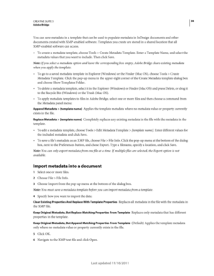 Page 4238CREATIVE SUITE 5Adobe Bridge
Last updated 11/16/2011
You can save metadata in a template that can be used to populate metadata in InDesign documents and other 
documents created with XMP-enabled software. Templates you create are stored in a shared location that all 
XMP-enabled software can access.
To create a metadata template, choose Tools > Create Metadata Template. Enter a Template Name, and select the 
metadata values that you want to include. Then click Save.
Note: If you select a metadata...