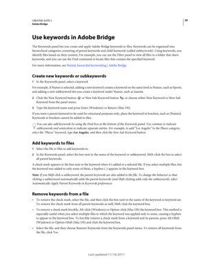 Page 4339CREATIVE SUITE 5Adobe Bridge
Last updated 11/16/2011
Use keywords in Adobe Bridge
The Keywords panel lets you create and apply Adobe Bridge keywords to files. Keywords can be organized into 
hierarchical categories consisting of parent keywords and child keywords (called subkeywords). Using keywords, you 
identify files based on their content. For example, you can use the Filter panel to view all files in a folder that share 
keywords, and you can use the Find command to locate files that contain the...