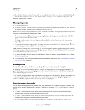 Page 4440CREATIVE SUITE 5Adobe Bridge
Last updated 11/16/2011
To lock a file so that keywords can’t accidentally be removed, right-click (Windows) or Control-click (Mac OS) the file 
in the Content panel and choose Lock Item. When an item is locked, you cannot add or remove keywords, edit 
metadata, or apply labels or ratings.
Manage keywords
❖Do any of the following:
To rename a keyword, select the keyword or keyword set and choose Rename from the panel menu. Then, type over 
the name in the panel and press...