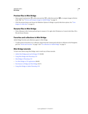 Page 4945CREATIVE SUITE 5Mini Bridge
Last updated 11/16/2011
Preview files in Mini Bridge
Open a panel-sized preview , a full-screen preview , a slide show preview , or compare images in Review 
mode . See “Preview and compare images in Adobe Bridge” on page 24.
Click the preview button and choose Set Slideshow Options In Bridge to specify slide show options. See “View 
images as a slide show” on page 24.
Rename files in Mini Bridge
Click a filename in the Content pod and type to rename it. Or, right-click...