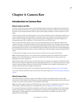 Page 5046
Last updated 11/16/2011
Chapter 4: Camera Raw
Introduction to Camera Raw
About camera raw files
A camera raw file contains unprocessed, uncompressed grayscale picture data from a digital camera’s image sensor, 
along with information about how the image was captured (metadata). Photoshop® Camera Raw software interprets 
the camera raw file, using information about the camera and the image’s metadata to construct and process a color 
image.
Think of a camera raw file as your photo negative. You can...