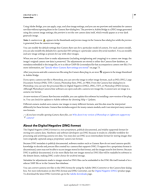 Page 5147CREATIVE SUITE 5Camera Raw
Last updated 11/16/2011
Using Adobe Bridge, you can apply, copy, and clear image settings, and you can see previews and metadata for camera 
raw files without opening them in the Camera Raw dialog box. The preview in Adobe Bridge is a JPEG image generated 
using the current image settings; the preview is not the raw camera data itself, which would appear as a very dark 
grayscale image. 
Note: A caution icon  appears in the thumbnails and preview image in the Camera Raw...