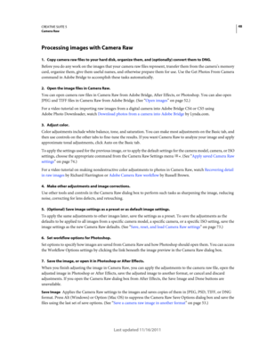 Page 5248CREATIVE SUITE 5Camera Raw
Last updated 11/16/2011
Processing images with Camera Raw
1.  Copy camera raw files to your hard disk, organize them, and (optionally) convert them to DNG.
Before you do any work on the images that your camera raw files represent, transfer them from the camera’s memory 
card, organize them, give them useful names, and otherwise prepare them for use. Use the Get Photos From Camera 
command in Adobe Bridge to accomplish these tasks automatically.
2.  Open the image files in...