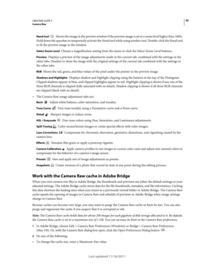 Page 5450CREATIVE SUITE 5Camera Raw
Last updated 11/16/2011
Hand tool  Moves the image in the preview window if the preview image is set at a zoom level higher than 100%. 
Hold down the spacebar to temporarily activate the Hand tool while using another tool. Double-click the Hand tool 
to fit the preview image to the window.
Select Zoom Level Choose a magnification setting from the menu or click the Select Zoom Level buttons.
Preview Displays a preview of the image adjustments made in the current tab, combined...