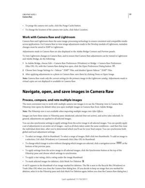 Page 5551CREATIVE SUITE 5Camera Raw
Last updated 11/16/2011
To purge the camera raw cache, click the Purge Cache button.
To change the location of the camera raw cache, click Select Location.
Work with Camera Raw and Lightroom
Camera Raw and Lightroom share the same image-processing technology to ensure consistent and compatible results 
across applications. For Camera Raw to view image adjustments made in the Develop module of Lightroom, metadata 
changes must be saved to XMP in Lightroom.
Adjustments made in...